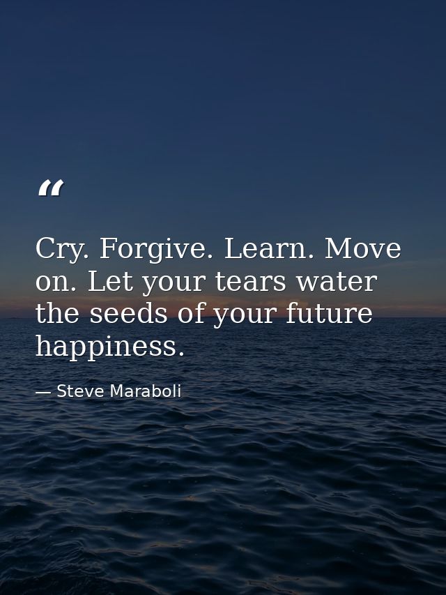 Cry. Forgive. Learn. Move on. Let your tears water the seeds of your future happiness. — Steve Maraboli
