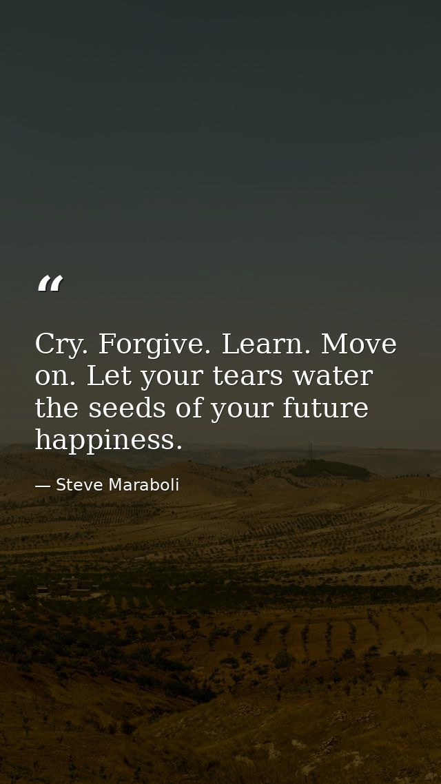 Cry. Forgive. Learn. Move on. Let your tears water the seeds of your future happiness. — Steve Maraboli