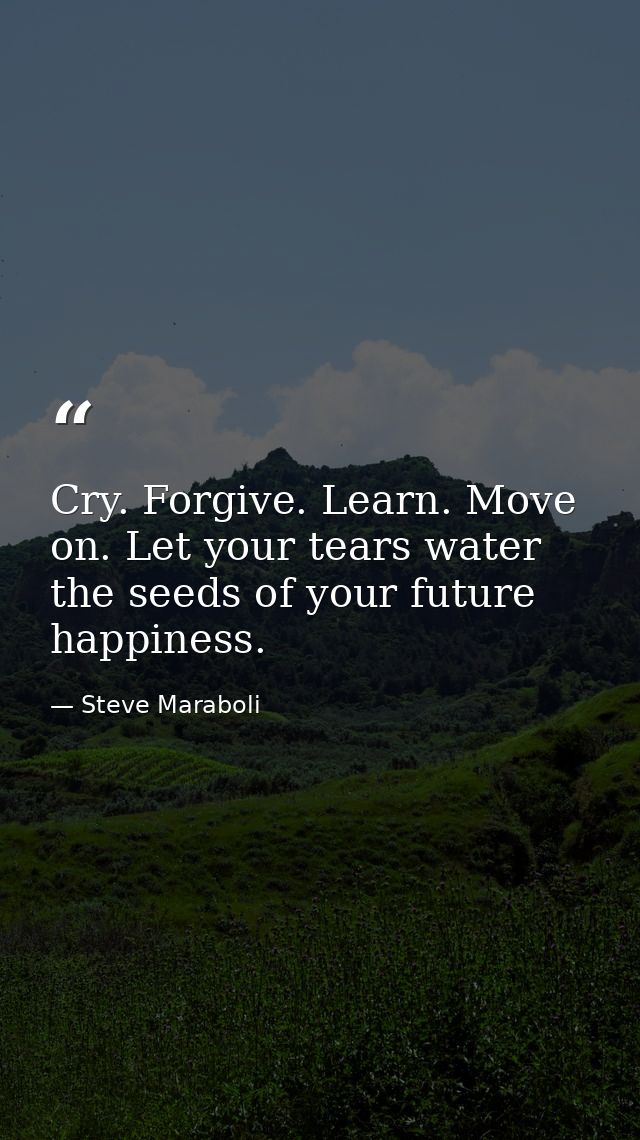 Cry. Forgive. Learn. Move on. Let your tears water the seeds of your future happiness. — Steve Maraboli