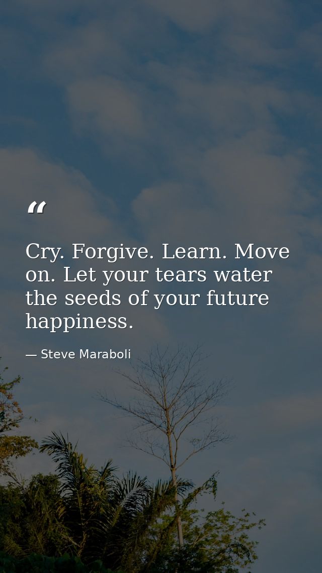 Cry. Forgive. Learn. Move on. Let your tears water the seeds of your future happiness. — Steve Maraboli
