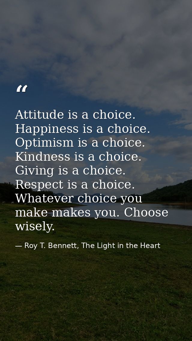 Attitude is a choice. Happiness is a choice. Optimism is a choice. Kindness is a choice. Giving is a choice. Respect is  — Roy T. Bennett, The Light in the Heart