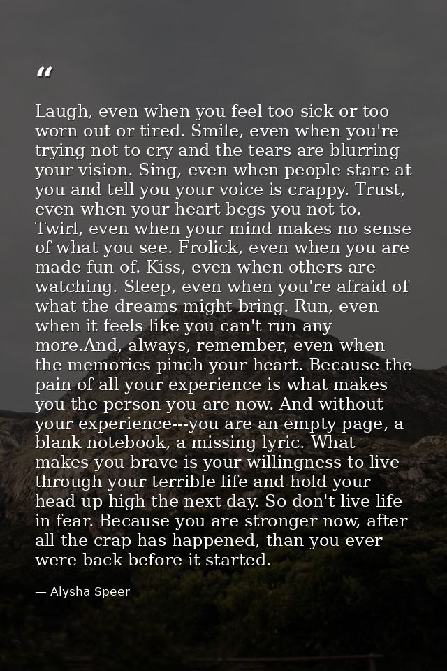 Laugh, even when you feel too sick or too worn out or tired. Smile, even when you're trying not to cry and the tears are — Alysha Speer