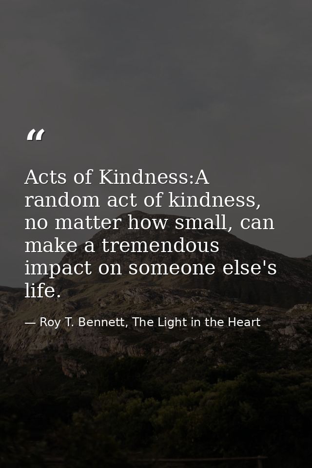 Acts of Kindness:A random act of kindness, no matter how small, can make a tremendous impact on someone else's life. — Roy T. Bennett, The Light in the Heart