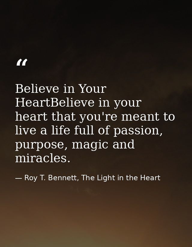 Believe in Your HeartBelieve in your heart that you're meant to live a life full of passion, purpose, magic and miracles — Roy T. Bennett, The Light in the Heart