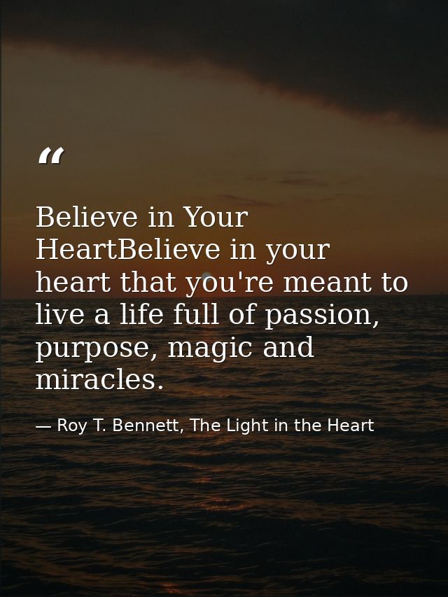 Believe in Your HeartBelieve in your heart that you're meant to live a life full of passion, purpose, magic and miracles — Roy T. Bennett, The Light in the Heart