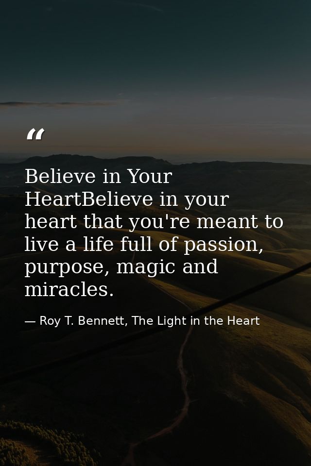 Believe in Your HeartBelieve in your heart that you're meant to live a life full of passion, purpose, magic and miracles — Roy T. Bennett, The Light in the Heart