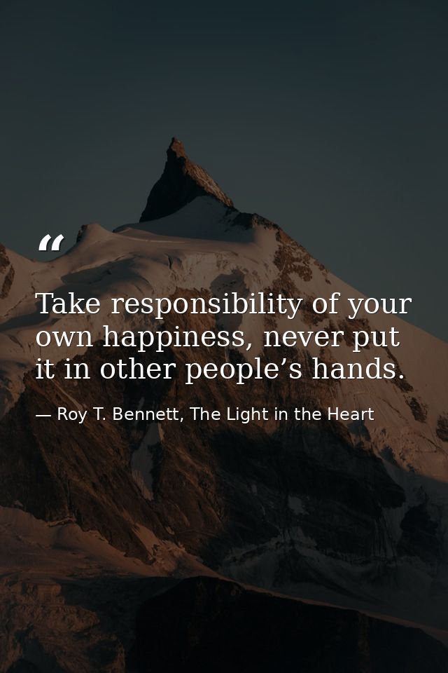 Take responsibility of your own happiness, never put it in other people’s hands. — Roy T. Bennett, The Light in the Heart