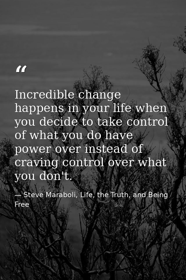 Incredible change happens in your life when you decide to take control of what you do have power over instead of craving — Steve Maraboli, Life, the Truth, and Being Free