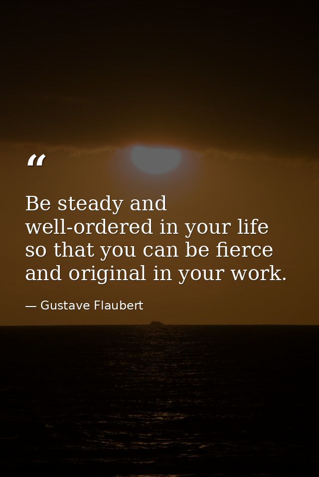 Be steady and well-ordered in your life so that you can be fierce and original in your work. — Gustave Flaubert