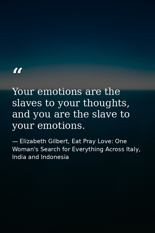 Your emotions are the slaves to your thoughts, and you are the slave to your emotions. — Elizabeth Gilbert, Eat Pray Love: One Woman's Search for Everything Across Italy, India and Indonesia