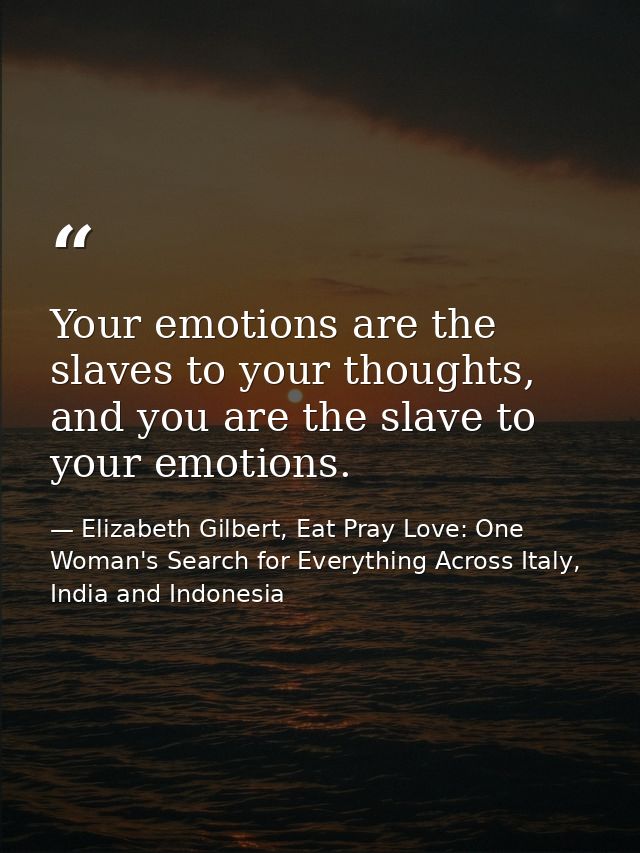 Your emotions are the slaves to your thoughts, and you are the slave to your emotions. — Elizabeth Gilbert, Eat Pray Love: One Woman's Search for Everything Across Italy, India and Indonesia