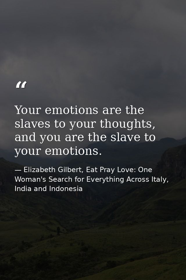 Your emotions are the slaves to your thoughts, and you are the slave to your emotions. — Elizabeth Gilbert, Eat Pray Love: One Woman's Search for Everything Across Italy, India and Indonesia