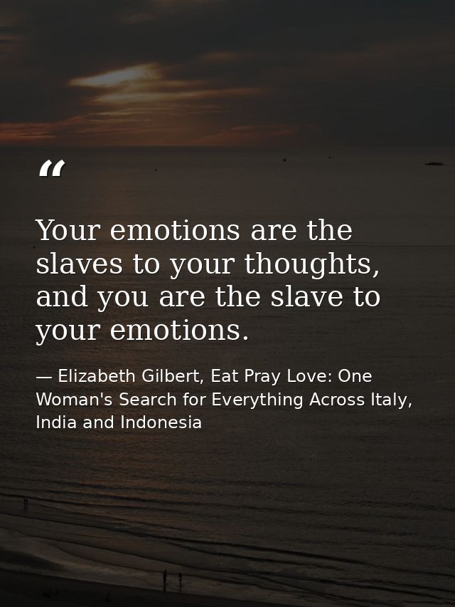 Your emotions are the slaves to your thoughts, and you are the slave to your emotions. — Elizabeth Gilbert, Eat Pray Love: One Woman's Search for Everything Across Italy, India and Indonesia