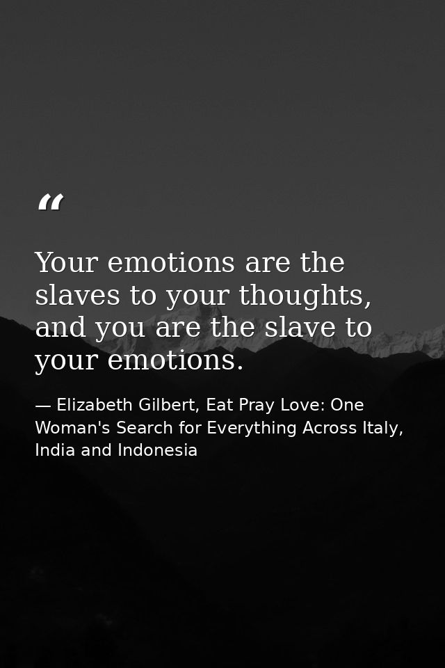 Your emotions are the slaves to your thoughts, and you are the slave to your emotions. — Elizabeth Gilbert, Eat Pray Love: One Woman's Search for Everything Across Italy, India and Indonesia