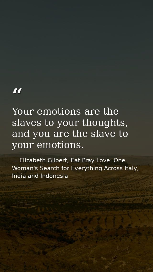 Your emotions are the slaves to your thoughts, and you are the slave to your emotions. — Elizabeth Gilbert, Eat Pray Love: One Woman's Search for Everything Across Italy, India and Indonesia