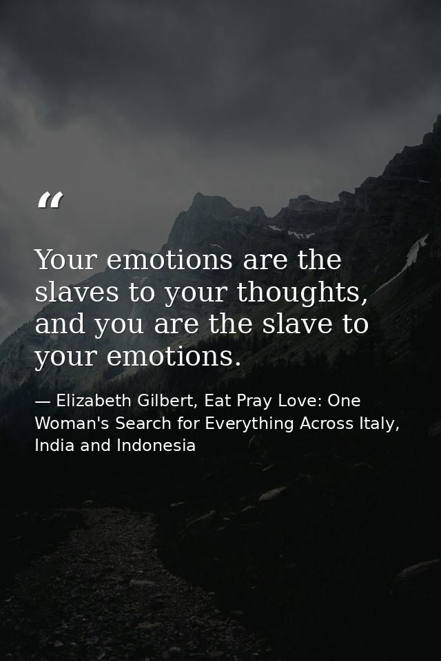 Your emotions are the slaves to your thoughts, and you are the slave to your emotions. — Elizabeth Gilbert, Eat Pray Love: One Woman's Search for Everything Across Italy, India and Indonesia