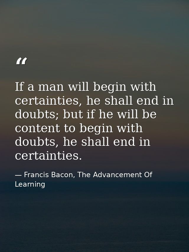 If a man will begin with certainties, he shall end in doubts; but if he will be content to begin with doubts, he shall e — Francis Bacon, The Advancement Of Learning