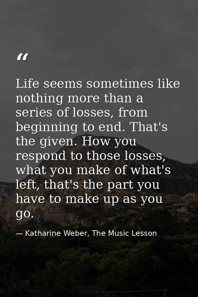 Life seems sometimes like nothing more than a series of losses, from beginning to end. That's the given. How you respond — Katharine Weber, The Music Lesson