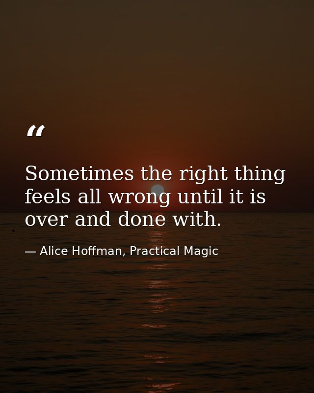 Sometimes the right thing feels all wrong until it is over and done with. — Alice Hoffman, Practical Magic
