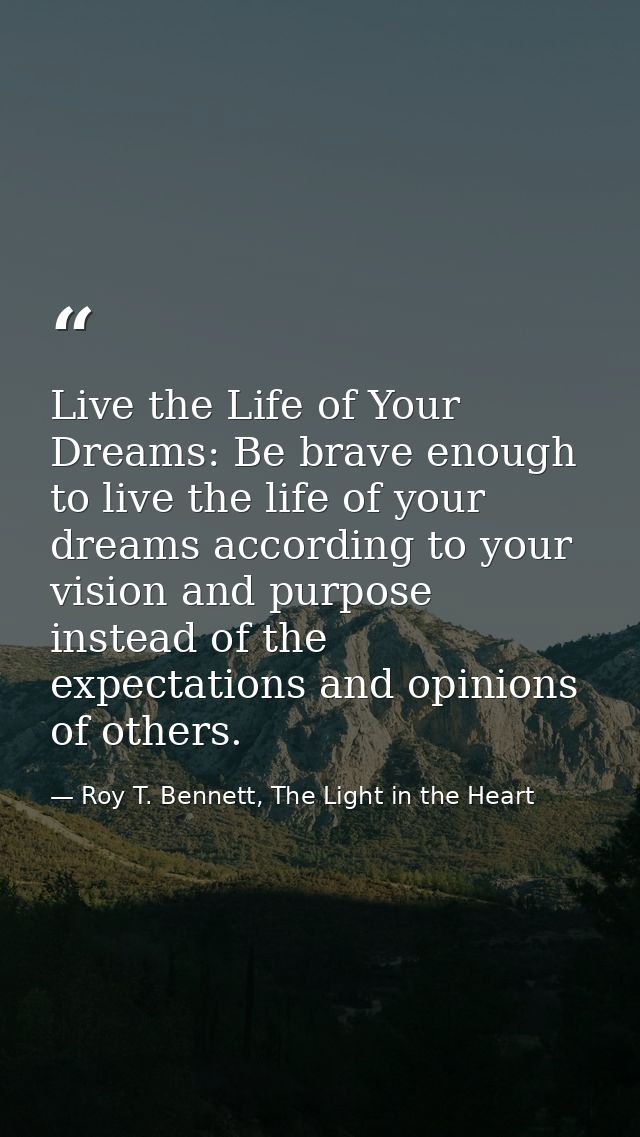 Live the Life of Your Dreams: Be brave enough to live the life of your dreams according to your vision and purpose inste — Roy T. Bennett, The Light in the Heart