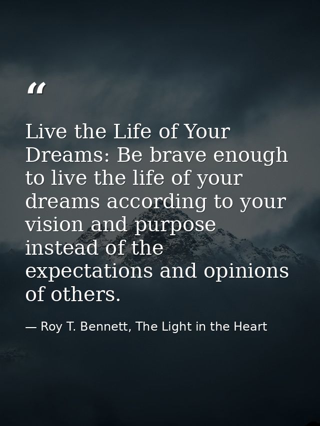 Live the Life of Your Dreams: Be brave enough to live the life of your dreams according to your vision and purpose inste — Roy T. Bennett, The Light in the Heart