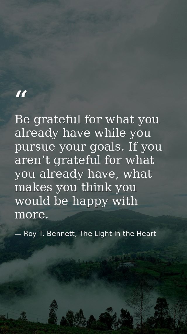 Be grateful for what you already have while you pursue your goals. If you aren’t grateful for what you already have, wha — Roy T. Bennett, The Light in the Heart