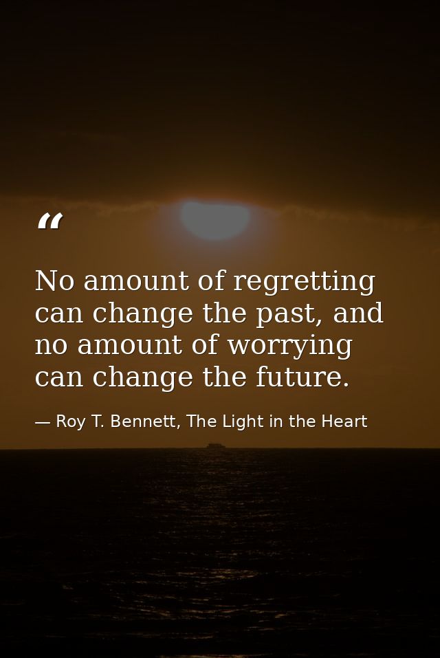 No amount of regretting can change the past, and no amount of worrying can change the future. — Roy T. Bennett, The Light in the Heart