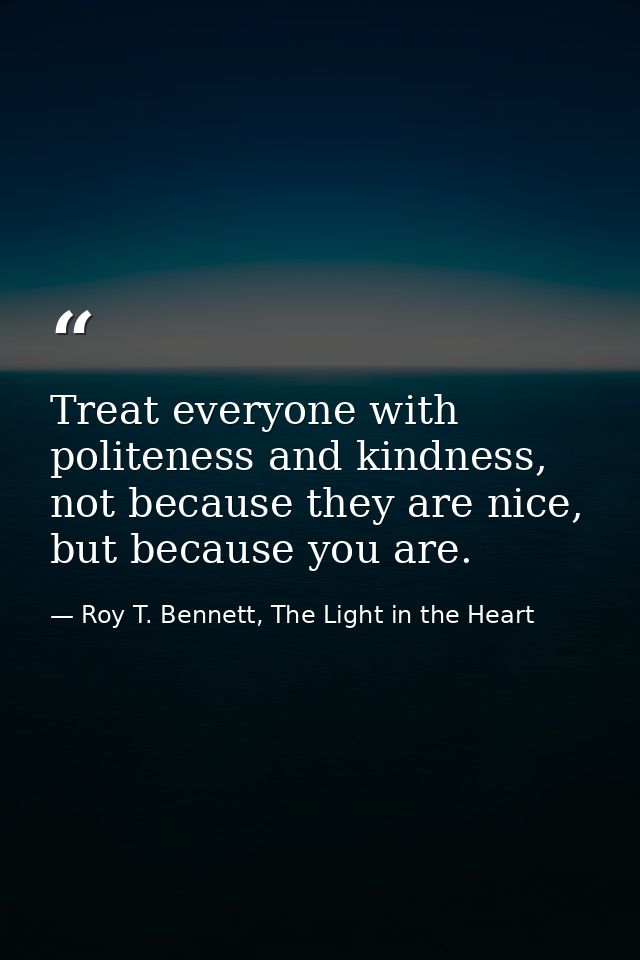 Treat everyone with politeness and kindness, not because they are nice, but because you are. — Roy T. Bennett, The Light in the Heart