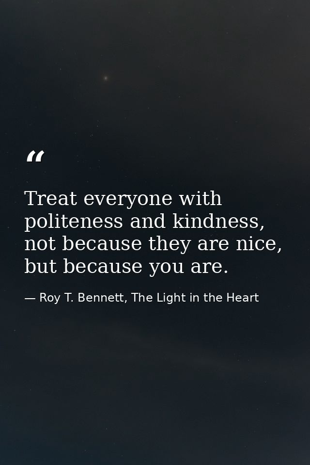 Treat everyone with politeness and kindness, not because they are nice, but because you are. — Roy T. Bennett, The Light in the Heart