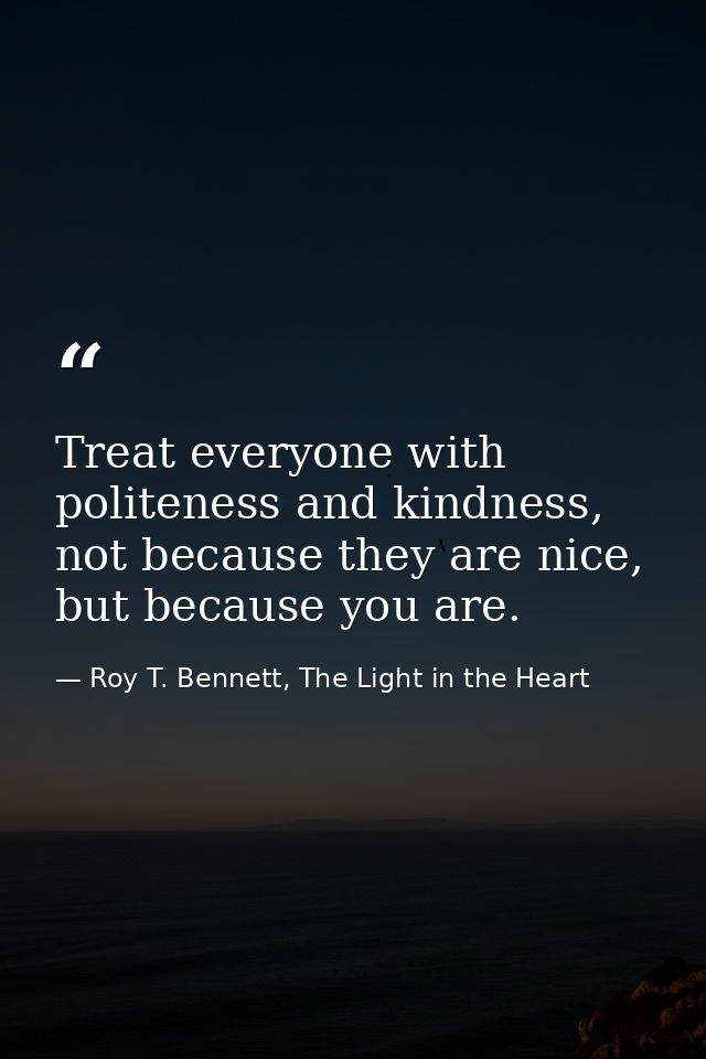 Treat everyone with politeness and kindness, not because they are nice, but because you are. — Roy T. Bennett, The Light in the Heart
