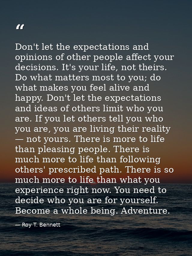 Don't let the expectations and opinions of other people affect your decisions. It's your life, not theirs. Do what matte — Roy T. Bennett