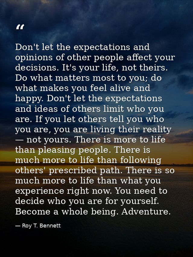 Don't let the expectations and opinions of other people affect your decisions. It's your life, not theirs. Do what matte — Roy T. Bennett