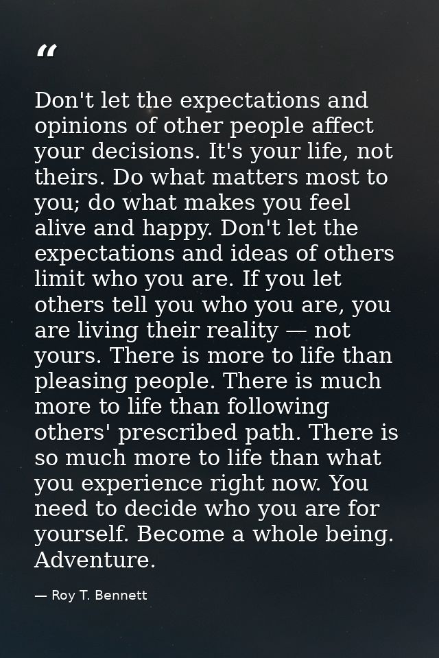Don't let the expectations and opinions of other people affect your decisions. It's your life, not theirs. Do what matte — Roy T. Bennett