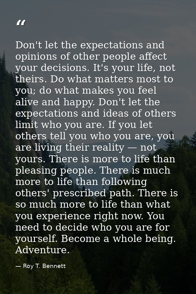 Don't let the expectations and opinions of other people affect your decisions. It's your life, not theirs. Do what matte — Roy T. Bennett