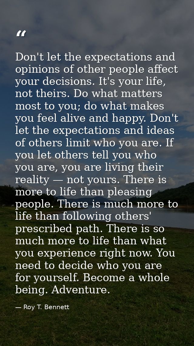 Don't let the expectations and opinions of other people affect your decisions. It's your life, not theirs. Do what matte — Roy T. Bennett