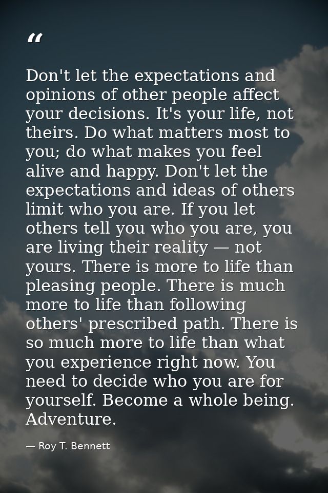 Don't let the expectations and opinions of other people affect your decisions. It's your life, not theirs. Do what matte — Roy T. Bennett