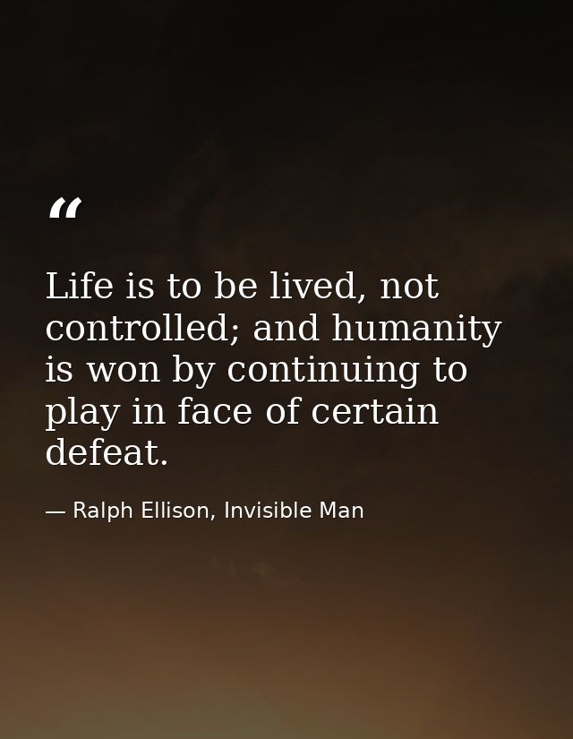 Life is to be lived, not controlled; and humanity is won by continuing to play in face of certain defeat. — Ralph Ellison, Invisible Man