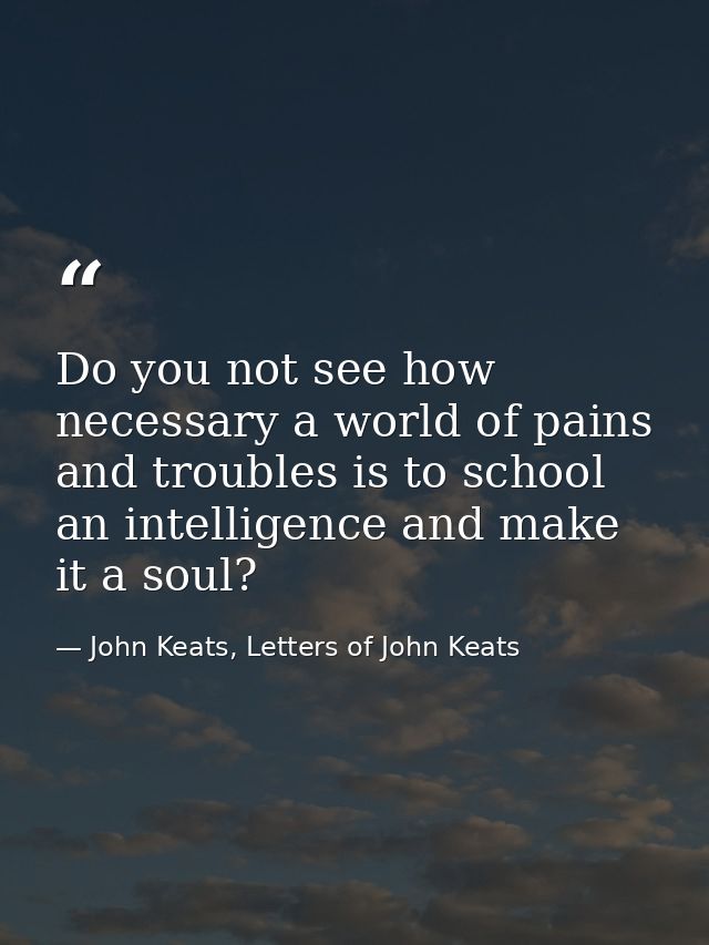 Do you not see how necessary a world of pains and troubles is to school an intelligence and make it a soul? — John Keats, Letters of John Keats