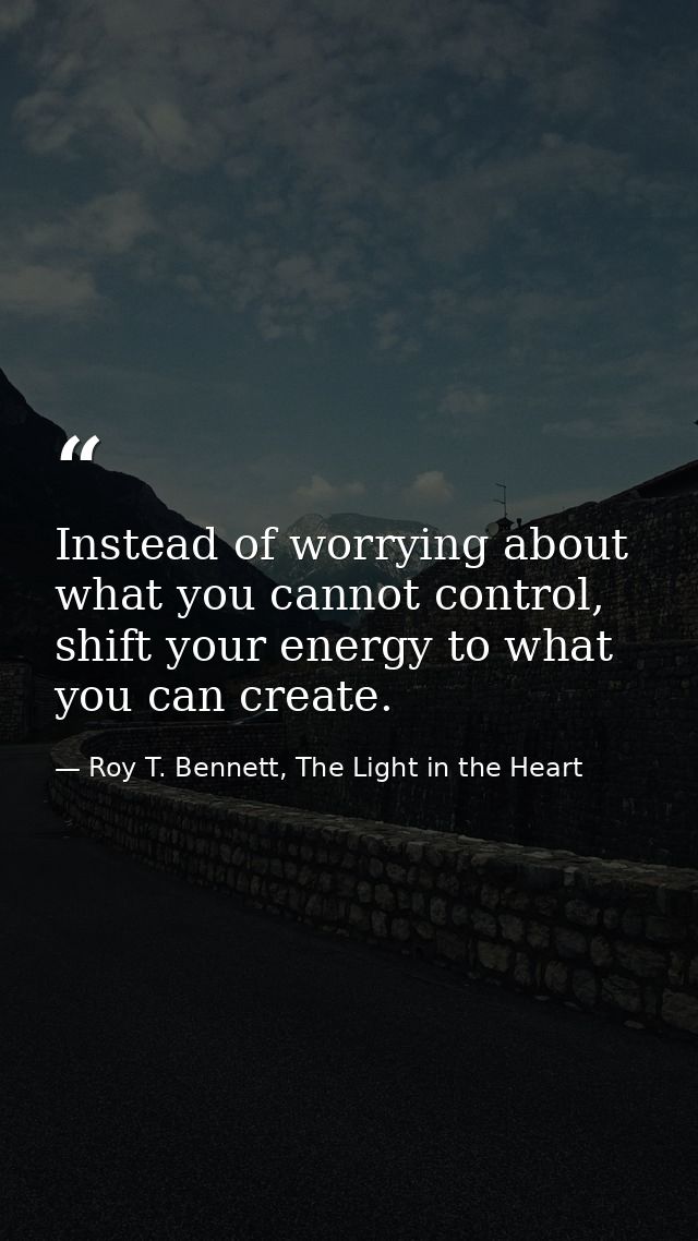 Instead of worrying about what you cannot control, shift your energy to what you can create. — Roy T. Bennett, The Light in the Heart