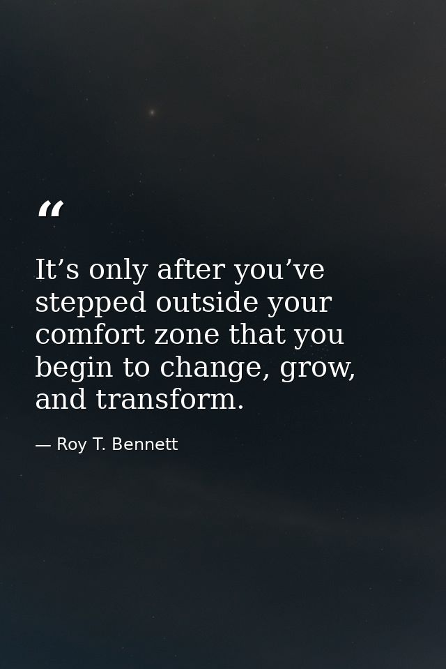 It’s only after you’ve stepped outside your comfort zone that you begin to change, grow, and transform. — Roy T. Bennett