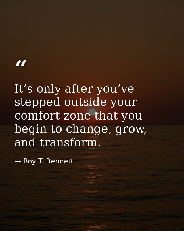It’s only after you’ve stepped outside your comfort zone that you begin to change, grow, and transform. — Roy T. Bennett