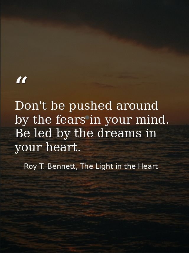 Don't be pushed around by the fears in your mind. Be led by the dreams in your heart. — Roy T. Bennett, The Light in the Heart