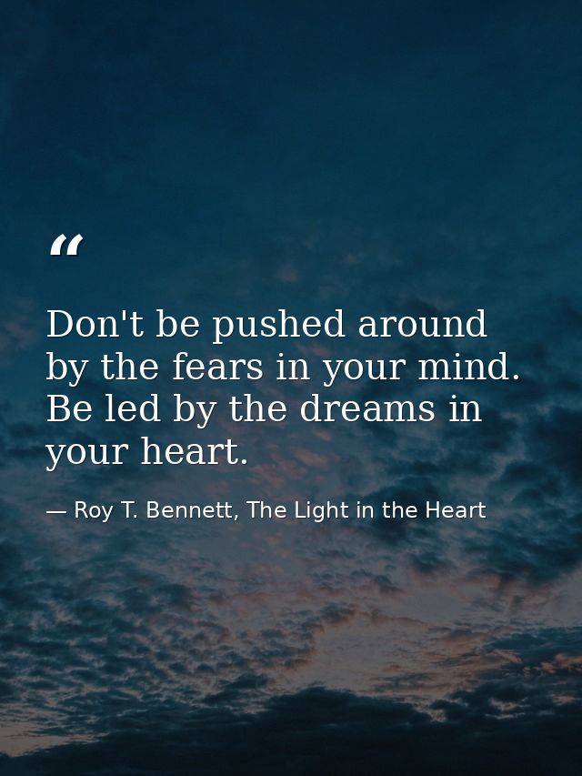Don't be pushed around by the fears in your mind. Be led by the dreams in your heart. — Roy T. Bennett, The Light in the Heart