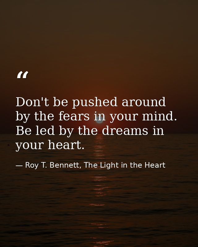 Don't be pushed around by the fears in your mind. Be led by the dreams in your heart. — Roy T. Bennett, The Light in the Heart