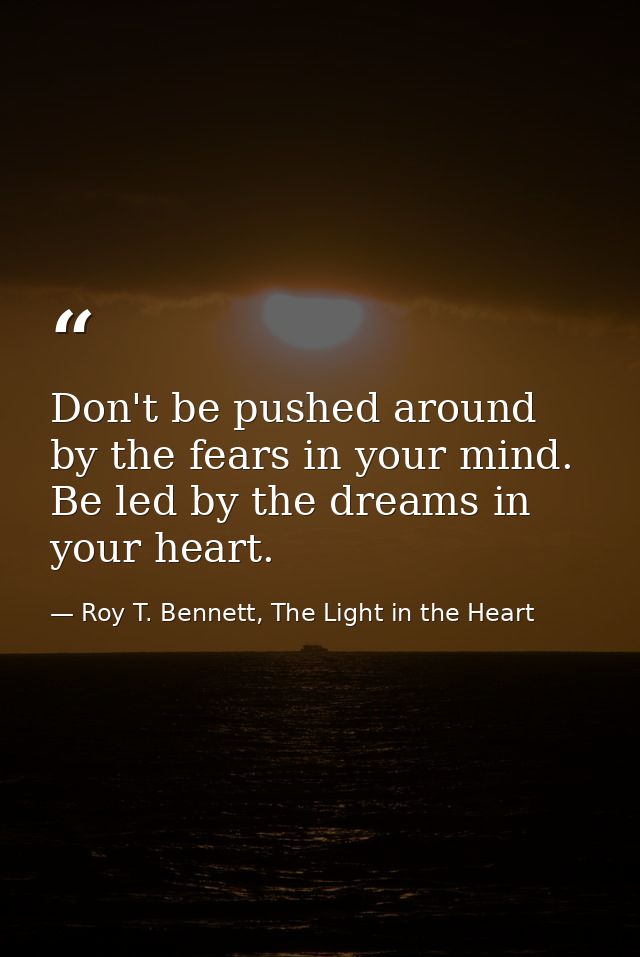 Don't be pushed around by the fears in your mind. Be led by the dreams in your heart. — Roy T. Bennett, The Light in the Heart