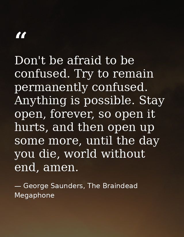 Don't be afraid to be confused. Try to remain permanently confused. Anything is possible. Stay open, forever, so open it — George Saunders, The Braindead Megaphone
