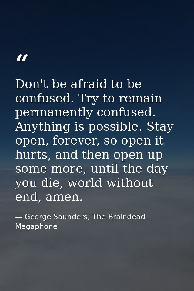 Don't be afraid to be confused. Try to remain permanently confused. Anything is possible. Stay open, forever, so open it — George Saunders, The Braindead Megaphone