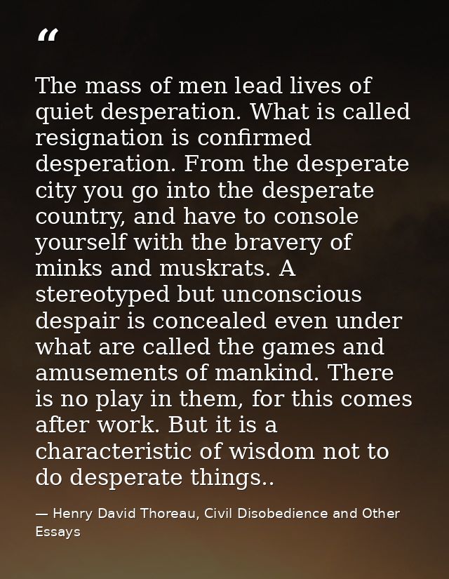 The mass of men lead lives of quiet desperation. What is called resignation is confirmed desperation. From the desperate — Henry David Thoreau, Civil Disobedience and Other Essays