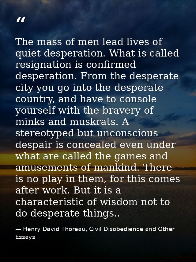 The mass of men lead lives of quiet desperation. What is called resignation is confirmed desperation. From the desperate — Henry David Thoreau, Civil Disobedience and Other Essays