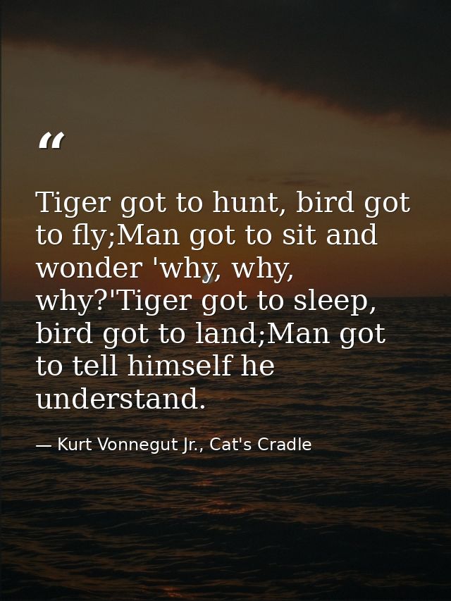 Tiger got to hunt, bird got to fly;Man got to sit and wonder 'why, why, why?'Tiger got to sleep, bird got to land;Man go — Kurt Vonnegut Jr., Cat's Cradle